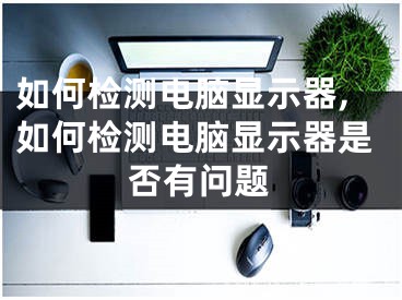 如何檢測電腦顯示器,如何檢測電腦顯示器是否有問題