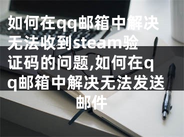 如何在qq郵箱中解決無(wú)法收到steam驗(yàn)證碼的問(wèn)題,如何在qq郵箱中解決無(wú)法發(fā)送郵件