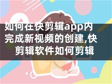 如何在快剪輯app內(nèi)完成新視頻的創(chuàng)建,快剪輯軟件如何剪輯