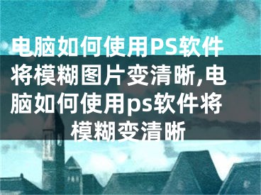 電腦如何使用PS軟件將模糊圖片變清晰,電腦如何使用ps軟件將模糊變清晰