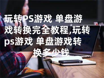 玩轉(zhuǎn)PS游戲 單盤游戲轉(zhuǎn)換完全教程,玩轉(zhuǎn)ps游戲 單盤游戲轉(zhuǎn)換多少錢