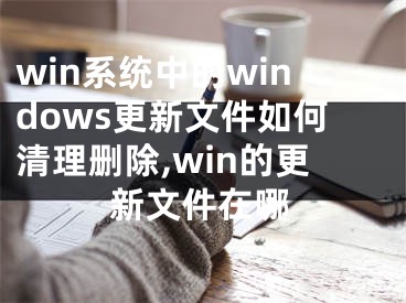 win系統(tǒng)中的windows更新文件如何清理刪除,win的更新文件在哪