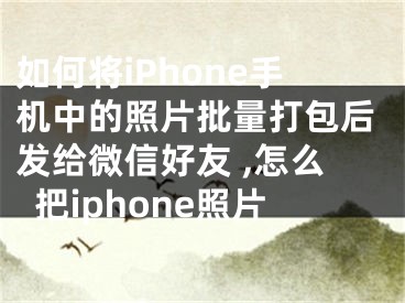 如何將iPhone手機(jī)中的照片批量打包后發(fā)給微信好友 ,怎么把iphone照片