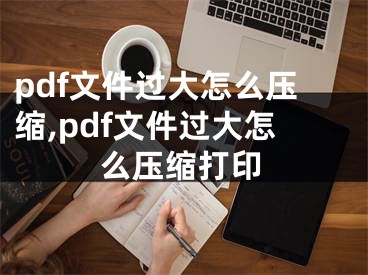 pdf文件過大怎么壓縮,pdf文件過大怎么壓縮打印