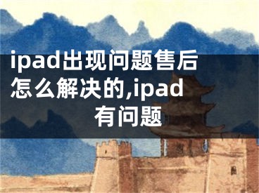 ipad出現(xiàn)問題售后怎么解決的,ipad有問題