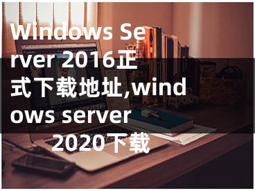 Windows Server 2016正式下載地址,windows server 2020下載