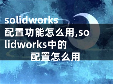 solidworks配置功能怎么用,solidworks中的配置怎么用