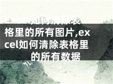 Excel如何清除表格里的所有圖片,excel如何清除表格里的所有數(shù)據(jù)