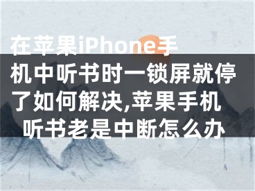 在蘋果iPhone手機中聽書時一鎖屏就停了如何解決,蘋果手機聽書老是中斷怎么辦