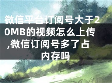 微信平臺訂閱號大于20MB的視頻怎么上傳 ,微信訂閱號多了占內(nèi)存嗎