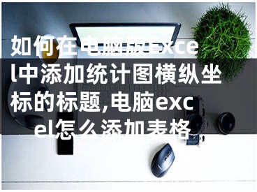 如何在電腦版Excel中添加統(tǒng)計(jì)圖橫縱坐標(biāo)的標(biāo)題,電腦excel怎么添加表格