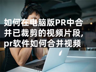 如何在電腦版PR中合并已裁剪的視頻片段,pr軟件如何合并視頻