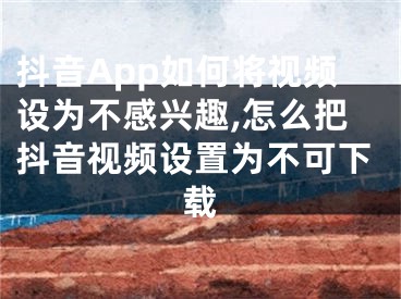 抖音App如何將視頻設(shè)為不感興趣,怎么把抖音視頻設(shè)置為不可下載