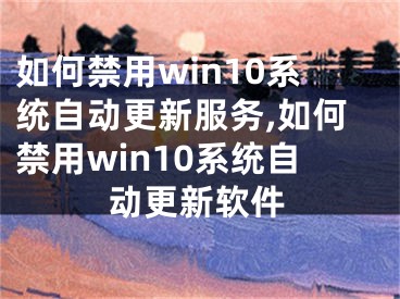 如何禁用win10系統(tǒng)自動(dòng)更新服務(wù),如何禁用win10系統(tǒng)自動(dòng)更新軟件