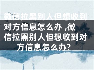 微信拉黑別人但想收到對(duì)方信息怎么辦 ,微信拉黑別人但想收到對(duì)方信息怎么辦?