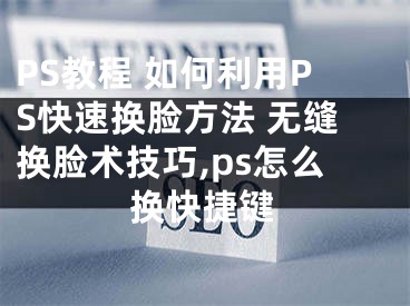 PS教程 如何利用PS快速換臉方法 無縫換臉術(shù)技巧,ps怎么換快捷鍵