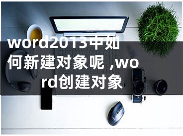 word2013中如何新建對(duì)象呢 ,word創(chuàng)建對(duì)象