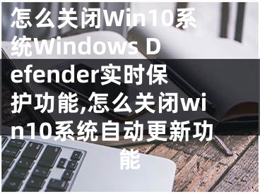 怎么關(guān)閉Win10系統(tǒng)Windows Defender實時保護(hù)功能,怎么關(guān)閉win10系統(tǒng)自動更新功能