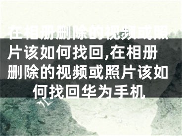 在相冊刪除的視頻或照片該如何找回,在相冊刪除的視頻或照片該如何找回華為手機(jī)