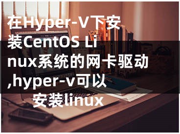 在Hyper-V下安裝CentOS Linux系統(tǒng)的網(wǎng)卡驅(qū)動,hyper-v可以安裝linux