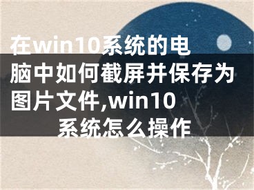 在win10系統(tǒng)的電腦中如何截屏并保存為圖片文件,win10系統(tǒng)怎么操作