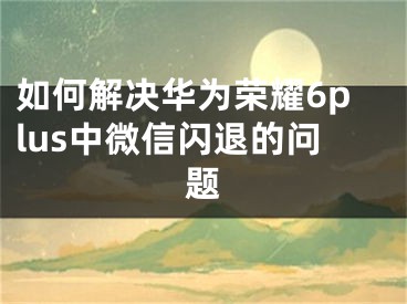 如何解決華為榮耀6plus中微信閃退的問題