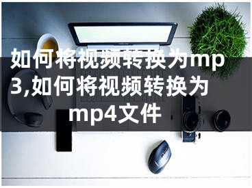 如何將視頻轉(zhuǎn)換為mp3,如何將視頻轉(zhuǎn)換為mp4文件