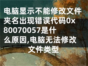 電腦顯示不能修改文件夾名出現(xiàn)錯誤代碼0x80070057是什么原因,電腦無法修改文件類型