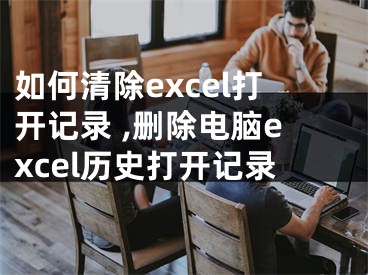 如何清除excel打開記錄 ,刪除電腦excel歷史打開記錄