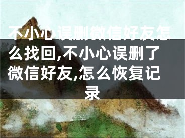 不小心誤刪微信好友怎么找回,不小心誤刪了微信好友,怎么恢復記錄