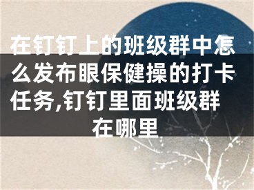 在釘釘上的班級群中怎么發(fā)布眼保健操的打卡任務(wù),釘釘里面班級群在哪里