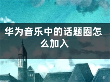 華為音樂中的話題圈怎么加入