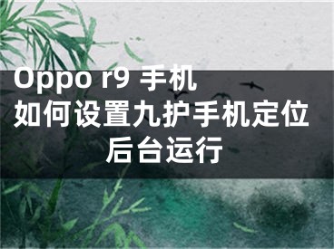 Oppo r9 手機(jī)如何設(shè)置九護(hù)手機(jī)定位后臺運(yùn)行