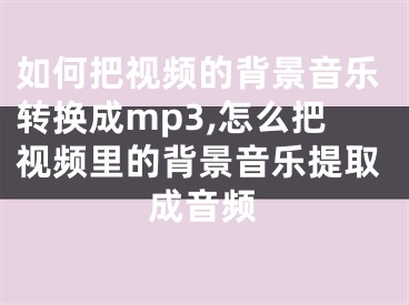 如何把視頻的背景音樂轉(zhuǎn)換成mp3,怎么把視頻里的背景音樂提取成音頻