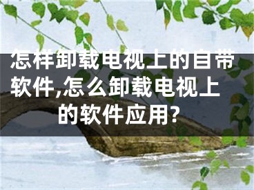 怎樣卸載電視上的自帶軟件,怎么卸載電視上的軟件應用?