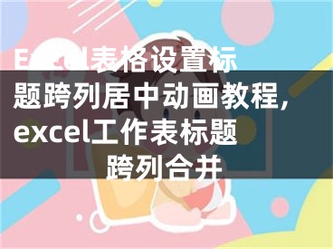 Excel表格設(shè)置標(biāo)題跨列居中動畫教程,excel工作表標(biāo)題跨列合并