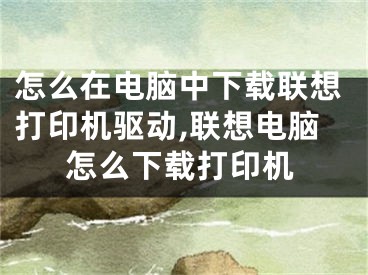 怎么在電腦中下載聯(lián)想打印機驅動,聯(lián)想電腦怎么下載打印機