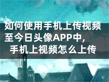 如何使用手機(jī)上傳視頻至今日頭像APP中,手機(jī)上視頻怎么上傳