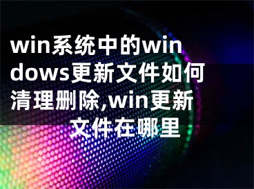 win系統(tǒng)中的windows更新文件如何清理刪除,win更新文件在哪里