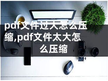 pdf文件過大怎么壓縮,pdf文件太大怎么壓縮