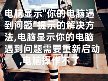 電腦顯示"你的電腦遇到問題"提示的解決方法,電腦顯示你的電腦遇到問題需要重新啟動,電腦操作不了