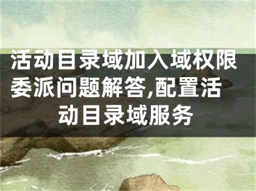 活動目錄域加入域權(quán)限委派問題解答,配置活動目錄域服務(wù)