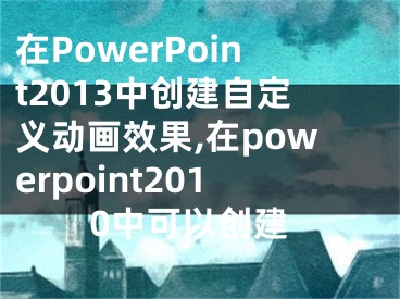 在PowerPoint2013中創(chuàng)建自定義動畫效果,在powerpoint2010中可以創(chuàng)建