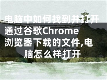 電腦中如何找到并打開通過谷歌Chrome瀏覽器下載的文件,電腦怎么樣打開