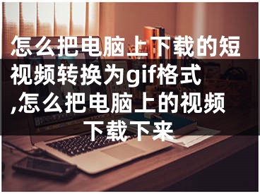 怎么把電腦上下載的短視頻轉(zhuǎn)換為gif格式,怎么把電腦上的視頻下載下來(lái)