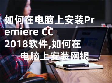 如何在電腦上安裝Premiere CC 2018軟件,如何在電腦上安裝網(wǎng)銀