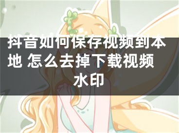 抖音如何保存視頻到本地 怎么去掉下載視頻水印