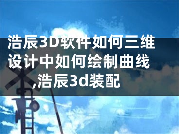 浩辰3D軟件如何三維設(shè)計(jì)中如何繪制曲線 ,浩辰3d裝配