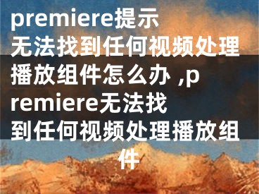 premiere提示無法找到任何視頻處理播放組件怎么辦 ,premiere無法找到任何視頻處理播放組件