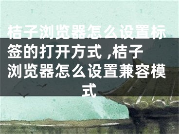 桔子瀏覽器怎么設置標簽的打開方式 ,桔子瀏覽器怎么設置兼容模式